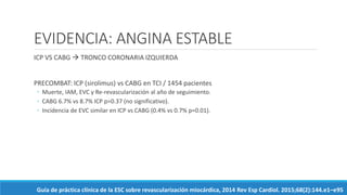 EVIDENCIA: ANGINA ESTABLE
ICP VS CABG  TRONCO CORONARIA IZQUIERDA
PRECOMBAT: ICP (sirolimus) vs CABG en TCI / 1454 pacientes
◦ Muerte, IAM, EVC y Re-revascularización al año de seguimiento.
◦ CABG 6.7% vs 8.7% ICP p=0.37 (no significativo).
◦ Incidencia de EVC similar en ICP vs CABG (0.4% vs 0.7% p=0.01).
Guía de práctica clínica de la ESC sobre revascularización miocárdica, 2014 Rev Esp Cardiol. 2015;68(2):144.e1–e95
 