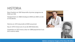 HISTORIA
Rene Favaloro en 1967 desarrollo el primer programa de
RVM con VSR.
George Green en 1968 introdujo la RVM con AMII a la DA
en Occidente.
Flemma en 1971 desarrollo la RVM secuencial.
Kay en 1972 innovo con el uso de AMI bilaterales.
Carpentier en 1973 inicio y Acar en 1989 popularizó el uso
de la arteria radial.
Sabiston and Spencer Surgery of the Chest, 9th Edition
 