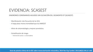 EVIDENCIA: SCASEST
SINDROMES CORONARIOS AGUDOS SIN ELEVACIÓN DEL SEGMENTO ST (SCASEST)
◦ Manifestación más frecuente de los SCA.
◦ A largo plazo misma mortalidad que los IAMCEST
◦ Alivio de sintomatología y mejorar pronóstico.
◦ Estratificación de riesgo.
◦ Intervención precoz o conservadora.
Guía de práctica clínica de la ESC sobre revascularización miocárdica, 2014 Rev Esp Cardiol. 2015;68(2):144.e1–e95
 
