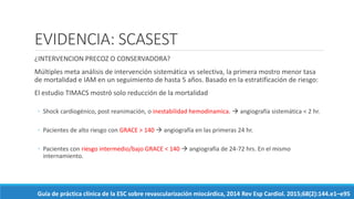 EVIDENCIA: SCASEST
¿INTERVENCION PRECOZ O CONSERVADORA?
Múltiples meta análisis de intervención sistemática vs selectiva, la primera mostro menor tasa
de mortalidad e IAM en un seguimiento de hasta 5 años. Basado en la estratificación de riesgo:
El estudio TIMACS mostró solo reducción de la mortalidad
◦ Shock cardiogénico, post reanimación, o inestabilidad hemodinamica.  angiografía sistemática < 2 hr.
◦ Pacientes de alto riesgo con GRACE > 140  angiografía en las primeras 24 hr.
◦ Pacientes con riesgo intermedio/bajo GRACE < 140  angiografía de 24-72 hrs. En el mismo
internamiento.
Guía de práctica clínica de la ESC sobre revascularización miocárdica, 2014 Rev Esp Cardiol. 2015;68(2):144.e1–e95
 