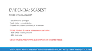 EVIDENCIA: SCASEST
TIPO DE REVASCULARIZACION
◦ Sesión medico quirúrgica:
Estado clínico y hemodinámico.
Gravedad del paciente, Anatomía de las lesiones.
SYNTAX. Predictor de muerte, IAM y re-revascularización.
◦ 80% ICP del vaso responsable.
◦ 20% CABG total
NO HAY ESTUDIOS PROSPECTIVOS QUE COMPAREN ICP CON CABG PRECOZ.
Guía de práctica clínica de la ESC sobre revascularización miocárdica, 2014 Rev Esp Cardiol. 2015;68(2):144.e1–e95
 