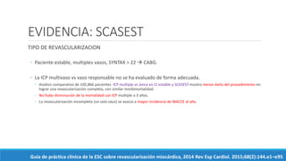 EVIDENCIA: SCASEST
TIPO DE REVASCULARIZACION
◦ Paciente estable, multiples vasos, SYNTAX > 22  CABG.
◦ La ICP multivaso vs vaso responsable no se ha evaluado de forma adecuada.
◦ Analisis comparativo de 105,866 pacientes ICP multiple vs única en CI estable y SCASEST mostro menor éxito del procedimiento en
lograr una revascularización completa, con similar morbimortalidad.
◦ No hubo disminución de la mortalidad con ICP multiple a 3 años.
◦ La revascularización incompleta (un solo vaso) se asocio a mayor incidencia de MACCE al año.
Guía de práctica clínica de la ESC sobre revascularización miocárdica, 2014 Rev Esp Cardiol. 2015;68(2):144.e1–e95
 