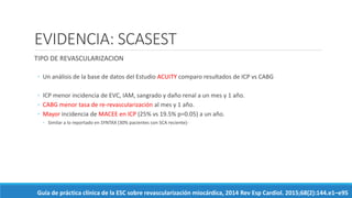 EVIDENCIA: SCASEST
TIPO DE REVASCULARIZACION
◦ Un análisis de la base de datos del Estudio ACUITY comparo resultados de ICP vs CABG
◦ ICP menor incidencia de EVC, IAM, sangrado y daño renal a un mes y 1 año.
◦ CABG menor tasa de re-revascularización al mes y 1 año.
◦ Mayor incidencia de MACEE en ICP (25% vs 19.5% p=0.05) a un año.
◦ Similar a lo reportado en SYNTAX (30% pacientes con SCA reciente)-
Guía de práctica clínica de la ESC sobre revascularización miocárdica, 2014 Rev Esp Cardiol. 2015;68(2):144.e1–e95
 