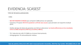 EVIDENCIA: SCASEST
TIPO DE REVASCULARIZACION
CABG
◦ NO HAY ENSAYOS CLINICOS que comparen CABG precoz con aplazada.
◦ Consenso  esperar 48-72 hrs posterior a ICP de vaso causal y que persistan con isquemia residual
grave.
◦ Análisis de base de datos de pacientes con SCA sin seleccionar no mostro diferencias en los resultados
entre la CABG temprana (<48 hrs) y la tardía (>48hrs).
◦ TCI / afección de la DA  CABG en el mismo internamiento.
◦ Antiagregantes  contraindicación relativa.
Guía de práctica clínica de la ESC sobre revascularización miocárdica, 2014 Rev Esp Cardiol. 2015;68(2):144.e1–e95
 