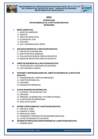 MUNICIPALIDAD PROVINCIAL DE ANGARAES - LIRCAY SUB GERENCIA DE ESTUDIOS Y PROYECTOS
1
“MEJORAMIENTO DEL SERVICIO EDUCATIVO DE NIVEL INICIAL DE LA I.E. N° 617
DE JATUMPATA DEL DISTRITO DE LIRCAY - PROVINCIA DE ANGARAES -
DEPARTAMENTO DE HUANCAVELICA”
INDICE
INTRODUCCION
DATOS GENERALES DE LA INSTITUCION EDUCATIVA
DEFINICIONES
I. MARCO CONCEPTUAL
1.1. ASPECTOS GENERALES.
1.2. OBJETIVO.
1.3. OBJETIVOS ESPECIFICOS.
1.4. ALCANCEN DEL PLAN.
1.5. SITUACION.
1.6. USO Y DISTRIBUCION DEL PREDIO.
II. ANALISIS DE RIESGOS DE LA INSTITUCION EDUCATIVA
2.1. ANÁLISIS DE VULNERABILIDAD.
2.2. IDENTIFICACION DE AMENAZAS.
2.3. EVALUACION DE RIESGOS COMPLEJO EDUCATIVO.
2.4. MEDIOS DE PROTECCION COMPLEJO EDUCATIVO.
III. COMITÉ DE SEGURIDAD DE LA INSTITUCION EDUCATIVA.
3.1. ENCARGADOS DE LAS BRIGADAS DE SEGURIDAD.
3.2. LAS FUNCIONES A CUMPLIR.
IV. FUNCIONES Y RESPONSABILIDADES DEL COMITÉ DE SEGURIDAD DE LA INSTITUCION
EDUCATIVA
4.1. ORGANIGRAMA DEL COMITÉ DE EMERGENCIA.
4.2. COMITÉ DE DEFENSA CIVIL.
4.3. FUNCIONES.
4.4. BRIGADAS DE EMERGENCIA.
V. PLAN DE SEGURIDAD EN DEFENSA CIVIL.
5.1. ALCANCES Y APLICACIÓN DEL PLAN.
5.2. UBICACIÓN.
5.3. AMENAZAS, VULNERABILIDAD Y FACTORES DE RIESGO.
5.4. CLASIFICACIÓN DE EMERGENCIAS.
5.5. NIVEL DE ACTUACIÓN.
VI. SISTEMA CONTRA SISMOS DE LA INSTITUCION EDUCATIVA
6.1. PREVIAS AL SISMO.
6.2. DURANTE EL SISMO.
6.3. DESPUES DEL SISMO.
6.4. ATENDIENDO A PERSONAS CON NECESIDADES ESPECIALES.
6.5. LISTADO DE BRIGADA DE EVACUACIÓN.
VII. SISTEMAS DE PROTECCION CONTRA INCENDIOS DE LA INSTITUCION EDUCATIVA.
7.1. GENERALIDADES.
 