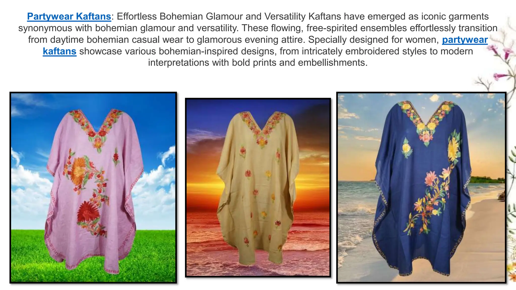 Partywear Kaftans: Effortless Bohemian Glamour and Versatility Kaftans have emerged as iconic garments
synonymous with bohemian glamour and versatility. These flowing, free-spirited ensembles effortlessly transition
from daytime bohemian casual wear to glamorous evening attire. Specially designed for women, partywear
kaftans showcase various bohemian-inspired designs, from intricately embroidered styles to modern
interpretations with bold prints and embellishments.
 