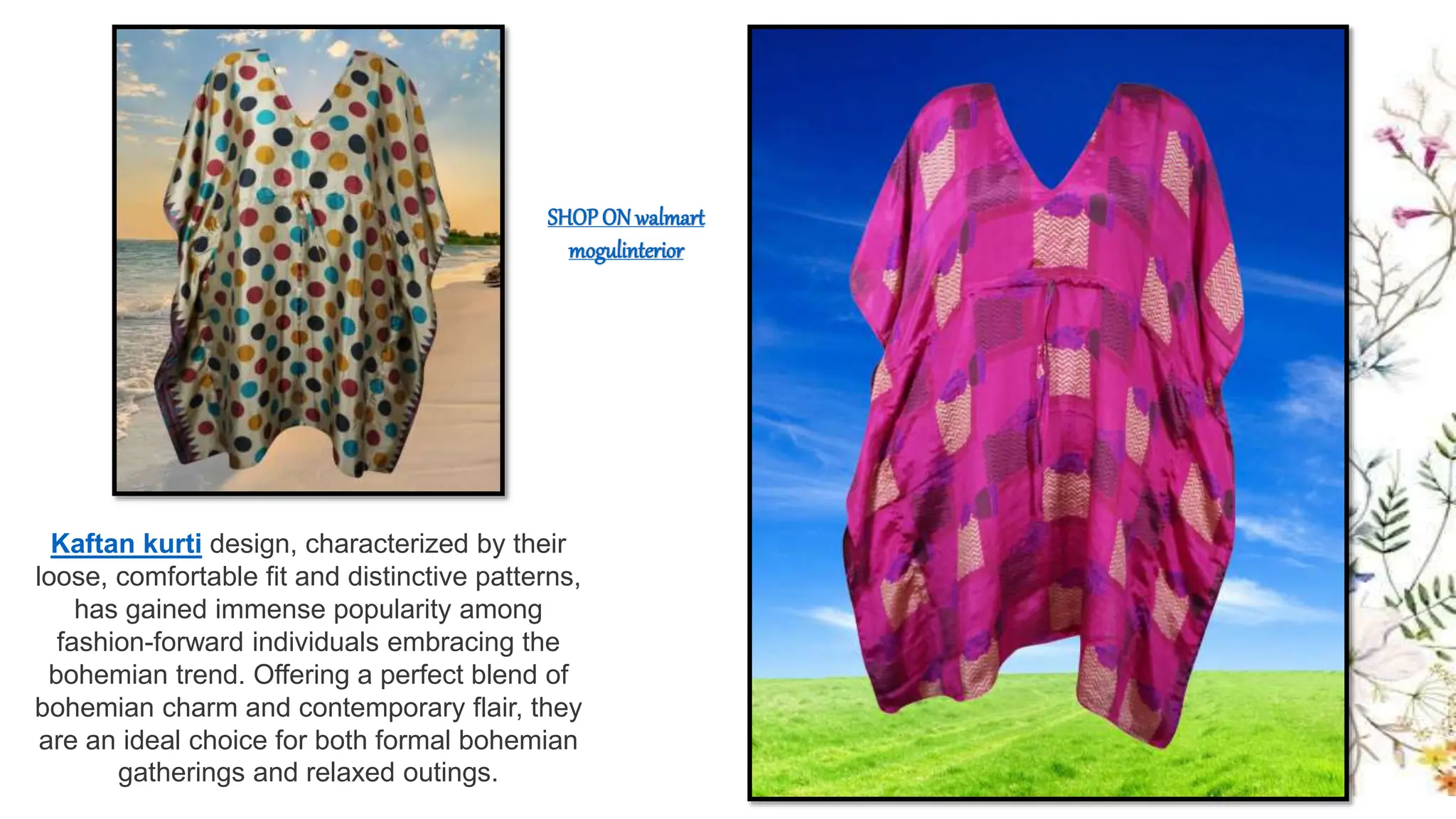 Kaftan kurti design, characterized by their
loose, comfortable fit and distinctive patterns,
has gained immense popularity among
fashion-forward individuals embracing the
bohemian trend. Offering a perfect blend of
bohemian charm and contemporary flair, they
are an ideal choice for both formal bohemian
gatherings and relaxed outings.
SHOP ON walmart
mogulinterior
 