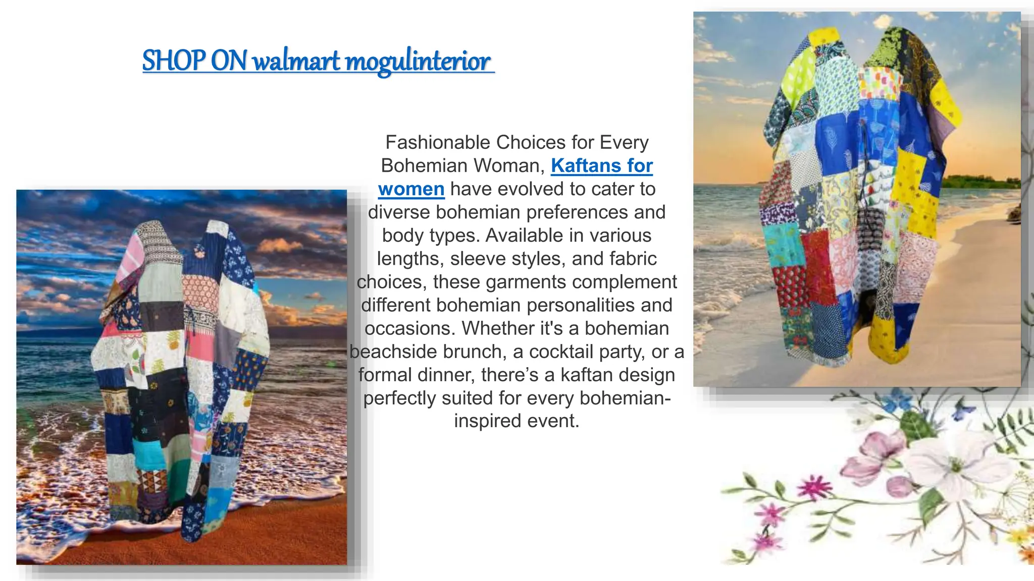 Fashionable Choices for Every
Bohemian Woman, Kaftans for
women have evolved to cater to
diverse bohemian preferences and
body types. Available in various
lengths, sleeve styles, and fabric
choices, these garments complement
different bohemian personalities and
occasions. Whether it's a bohemian
beachside brunch, a cocktail party, or a
formal dinner, there’s a kaftan design
perfectly suited for every bohemian-
inspired event.
SHOP ON walmart mogulinterior
 