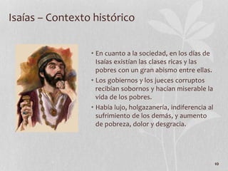 • En cuanto a la sociedad, en los días de
Isaías existían las clases ricas y las
pobres con un gran abismo entre ellas.
• Los gobiernos y los jueces corruptos
recibían sobornos y hacían miserable la
vida de los pobres.
• Había lujo, holgazanería, indiferencia al
sufrimiento de los demás, y aumento
de pobreza, dolor y desgracia.
10
Isaías – Contexto histórico
 