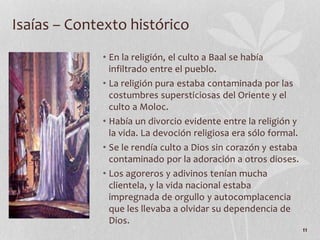 • En la religión, el culto a Baal se había
infiltrado entre el pueblo.
• La religión pura estaba contaminada por las
costumbres supersticiosas del Oriente y el
culto a Moloc.
• Había un divorcio evidente entre la religión y
la vida. La devoción religiosa era sólo formal.
• Se le rendía culto a Dios sin corazón y estaba
contaminado por la adoración a otros dioses.
• Los agoreros y adivinos tenían mucha
clientela, y la vida nacional estaba
impregnada de orgullo y autocomplacencia
que les llevaba a olvidar su dependencia de
Dios.
11
Isaías – Contexto histórico
 