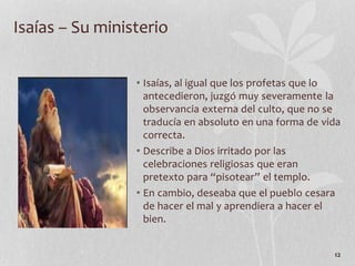 • Isaías, al igual que los profetas que lo
antecedieron, juzgó muy severamente la
observancia externa del culto, que no se
traducía en absoluto en una forma de vida
correcta.
• Describe a Dios irritado por las
celebraciones religiosas que eran
pretexto para “pisotear” el templo.
• En cambio, deseaba que el pueblo cesara
de hacer el mal y aprendiera a hacer el
bien.
12
Isaías – Su ministerio
 