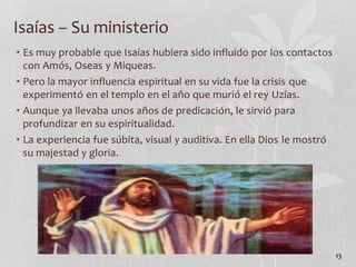 • Es muy probable que Isaías hubiera sido influido por los contactos
con Amós, Oseas y Miqueas.
• Pero la mayor influencia espiritual en su vida fue la crisis que
experimentó en el templo en el año que murió el rey Uzías.
• Aunque ya llevaba unos años de predicación, le sirvió para
profundizar en su espiritualidad.
• La experiencia fue súbita, visual y auditiva. En ella Dios le mostró
su majestad y gloria.
13
Isaías – Su ministerio
 