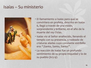 • El llamamiento a Isaías para que se
convirtiera en profeta, descrito en Isaías
6, llegó a través de una visión,
sorprendente y brillante, en el año de la
muerte del rey Ozías.
• Isaías vio al Señor enaltecido, llenando el
templo con su presencia, y rodeado de
criaturas aladas cuyo constante estribillo
era: “¡Santo, Santo, Santo!”.
• La reacción de Isaías fue un profundo
sentimiento de su propia iniquidad y la de
su pueblo (6:5-9).
14
Isaías – Su ministerio
 