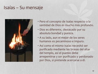• Pero el concepto de Isaías respecto a la
santidad de Dios es mucho más profundo.
• Dios es diferente, destacado por su
absoluta bondad y pureza.
• A su lado, aun el mejor de los seres
humanos es pecaminoso e impuro.
• Así como el mismo Isaías necesitó ser
purificado mediante las brasas del altar
del templo, así el pueblo debe
arrepentirse y ser purificado y perdonado
por Dios, si pretende acercarse a él.
17
Isaías – Su mensaje
 
