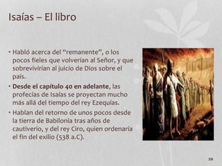 • Habló acerca del “remanente”, o los
pocos fieles que volverían al Señor, y que
sobrevivirían al juicio de Dios sobre el
país.
• Desde el capítulo 40 en adelante, las
profecías de Isaías se proyectan mucho
más allá del tiempo del rey Ezequías.
• Hablan del retorno de unos pocos desde
la tierra de Babilonia tras años de
cautiverio, y del rey Ciro, quien ordenaría
el fin del exilio (538 a.C).
20
Isaías – El libro
 