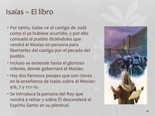 • Por tanto, Isaías ve el castigo de Judá
como si ya hubiese ocurrido, y por ello
consuela al pueblo diciéndoles que
vendrá el Mesías en persona para
libertarles del castigo por el pecado del
pueblo.
• Incluso se extiende hasta el glorioso
milenio, donde gobernará el Mesías.
• Hay dos famosos pasajes que son claves
en la enseñanza de Isaías sobre el Mesías:
9:6, 7 y 11:1-10.
• Se introduce la persona del Rey que
vendrá a reinar y sobre Él descenderá el
Espíritu Santo en su plenitud.
21
Isaías – El libro
 