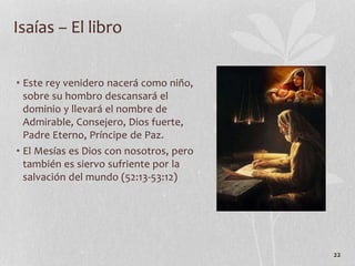 • Este rey venidero nacerá como niño,
sobre su hombro descansará el
dominio y llevará el nombre de
Admirable, Consejero, Dios fuerte,
Padre Eterno, Príncipe de Paz.
• El Mesías es Dios con nosotros, pero
también es siervo sufriente por la
salvación del mundo (52:13-53:12)
22
Isaías – El libro
 