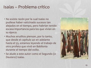 • No existe razón por la cual Isaías no
pudiese haber vaticinado sucesos tan
alejados en el tiempo, pero habrían tenido
escasa importancia para los que vivían en
su época.
• Muchos eruditos piensan, por lo tanto,
que desde el capítulo 40 en adelante
hasta el 55, estamos leyendo el trabajo de
otro profeta que vivió en Babilonia
durante el tiempo del exilio.
• Se alude a este autor como el Segundo (o
Deutero) Isaías.
23
Isaías – Problema crítico
 