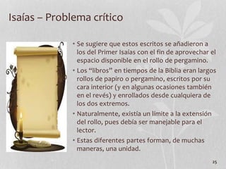 • Se sugiere que estos escritos se añadieron a
los del Primer Isaías con el fin de aprovechar el
espacio disponible en el rollo de pergamino.
• Los “libros” en tiempos de la Biblia eran largos
rollos de papiro o pergamino, escritos por su
cara interior (y en algunas ocasiones también
en el revés) y enrollados desde cualquiera de
los dos extremos.
• Naturalmente, existía un límite a la extensión
del rollo, pues debía ser manejable para el
lector.
• Estas diferentes partes forman, de muchas
maneras, una unidad.
25
Isaías – Problema crítico
 