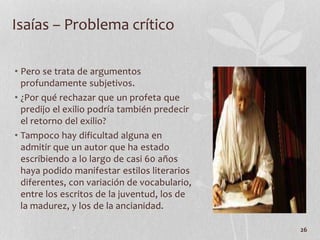 • Pero se trata de argumentos
profundamente subjetivos.
• ¿Por qué rechazar que un profeta que
predijo el exilio podría también predecir
el retorno del exilio?
• Tampoco hay dificultad alguna en
admitir que un autor que ha estado
escribiendo a lo largo de casi 60 años
haya podido manifestar estilos literarios
diferentes, con variación de vocabulario,
entre los escritos de la juventud, los de
la madurez, y los de la ancianidad.
26
Isaías – Problema crítico
 