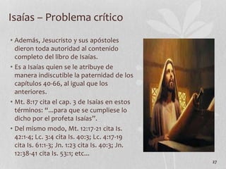 • Además, Jesucristo y sus apóstoles
dieron toda autoridad al contenido
completo del libro de Isaías.
• Es a Isaías quien se le atribuye de
manera indiscutible la paternidad de los
capítulos 40-66, al igual que los
anteriores.
• Mt. 8:17 cita el cap. 3 de Isaías en estos
términos: “...para que se cumpliese lo
dicho por el profeta Isaías”.
• Del mismo modo, Mt. 12:17-21 cita Is.
42:1-4; Lc. 3:4 cita Is. 40:3; Lc. 4:17-19
cita Is. 61:1-3; Jn. 1:23 cita Is. 40:3; Jn.
12:38-41 cita Is. 53:1; etc...
27
Isaías – Problema crítico
 