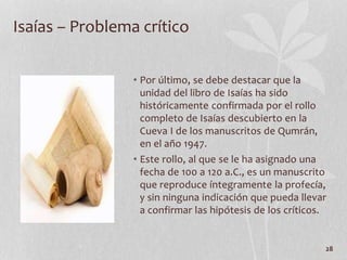 • Por último, se debe destacar que la
unidad del libro de Isaías ha sido
históricamente confirmada por el rollo
completo de Isaías descubierto en la
Cueva I de los manuscritos de Qumrán,
en el año 1947.
• Este rollo, al que se le ha asignado una
fecha de 100 a 120 a.C., es un manuscrito
que reproduce íntegramente la profecía,
y sin ninguna indicación que pueda llevar
a confirmar las hipótesis de los críticos.
28
Isaías – Problema crítico
 