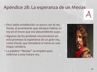 Apéndice 28: La esperanza de un Mesías
• Dios había establecido un pacto con el rey
David, al prometerle que siempre habría un
rey en el trono que era descendiente suyo.
• Algunos de los profetas reconocieron en
esta promesa la esperanza de un gran rey,
como David, que heredaría el reino en una
etapa venidera.
• La palabra “Mesías” se empleó para
referirse a este futuro rey.
29
 