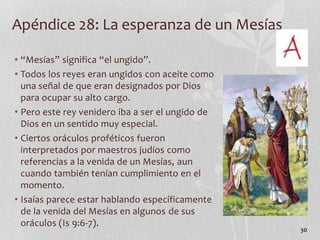 Apéndice 28: La esperanza de un Mesías
• “Mesías” significa “el ungido”.
• Todos los reyes eran ungidos con aceite como
una señal de que eran designados por Dios
para ocupar su alto cargo.
• Pero este rey venidero iba a ser el ungido de
Dios en un sentido muy especial.
• Ciertos oráculos proféticos fueron
interpretados por maestros judíos como
referencias a la venida de un Mesías, aun
cuando también tenían cumplimiento en el
momento.
• Isaías parece estar hablando específicamente
de la venida del Mesías en algunos de sus
oráculos (Is 9:6-7).
30
 