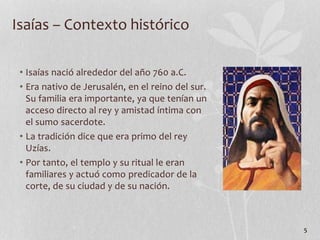 • Isaías nació alrededor del año 760 a.C.
• Era nativo de Jerusalén, en el reino del sur.
Su familia era importante, ya que tenían un
acceso directo al rey y amistad íntima con
el sumo sacerdote.
• La tradición dice que era primo del rey
Uzías.
• Por tanto, el templo y su ritual le eran
familiares y actuó como predicador de la
corte, de su ciudad y de su nación.
5
Isaías – Contexto histórico
 