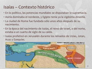 • En lo político, las potencias mundiales se disputaban la supremacía.
• Asiría dominaba el nordeste, y Egipto tenía ya la vigésima dinastía.
• La ciudad de Roma fue fundada sólo unos años después de su
nacimiento.
• En la época del nacimiento de Isaías, el reino de Israel, o del norte,
estaba a un cuarto de siglo de su caída.
• Isaías profetizó en Jerusalén durante los reinados de Uzías, Jotan,
Acaz y Ezequías.
7
Isaías – Contexto histórico
 