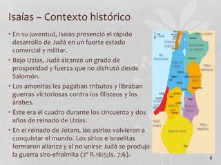 • En su juventud, Isaías presenció el rápido
desarrollo de Judá en un fuerte estado
comercial y militar.
• Bajo Uzías, Judá alcanzó un grado de
prosperidad y fuerza que no disfrutó desde
Salomón.
• Los amonitas les pagaban tributos y libraban
guerras victoriosas contra los filisteos y los
árabes.
• Éste era el cuadro durante los cincuenta y dos
años de reinado de Uzías.
• En el reinado de Jotam, los asirios volvieron a
conquistar el mundo. Los sirios e israelitas
formaron alianza y al no unirse Judá se produjo
la guerra siro-efraimita (2º R.16:5;Is. 7:6). 8
Isaías – Contexto histórico
 