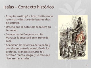 • Ezequías sustituyó a Acaz, instituyendo
reformas y destruyendo lugares altos
de idolatría.
• Ordenó que el culto sólo se hiciera en
Jerusalén.
• Cuando murió Ezequías, su hijo
Manasés lo sustituyó en el trono de
Judá.
• Abandonó las reformas de su padre y
por ello encontró la oposición de los
profetas. Manasés (2 R.21:2-16),
derramó mucha sangre y se cree que
hizo aserrar a Isaías.
9
Isaías – Contexto histórico
 