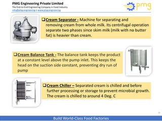 PMG Engineering Private Limited
The End-to-End Engineering Company in Food Industry
info@pmg.engineering | www.pmg.engineering
Build World-Class Food Factories
10
Cream Separator - Machine for separating and
removing cream from whole milk. Its centrifugal operation
separate two phases since skim milk (milk with no butter
fat) is heavier than cream.
Cream Balance Tank - The balance tank keeps the product
at a constant level above the pump inlet. This keeps the
head on the suction side constant, preventing dry run of
pump
Cream Chiller – Separated cream is chilled and before
further processing or storage to prevent microbial growth.
The cream is chilled to around 4 Deg. C
 