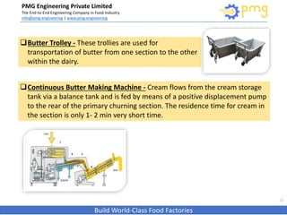PMG Engineering Private Limited
The End-to-End Engineering Company in Food Industry
info@pmg.engineering | www.pmg.engineering
Build World-Class Food Factories
12
Butter Trolley - These trollies are used for
transportation of butter from one section to the other
within the dairy.
Continuous Butter Making Machine - Cream flows from the cream storage
tank via a balance tank and is fed by means of a positive displacement pump
to the rear of the primary churning section. The residence time for cream in
the section is only 1- 2 min very short time.
 