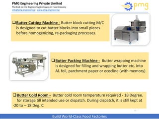 PMG Engineering Private Limited
The End-to-End Engineering Company in Food Industry
info@pmg.engineering | www.pmg.engineering
Build World-Class Food Factories
13
Butter Cutting Machine - Butter block cutting M/C
is designed to cut butter blocks into small pieces
before homogenizing, re-packaging processes.
Butter Packing Machine - Butter wrapping machine
is designed for filling and wrapping butter etc. into
Al. foil, parchment paper or ecocline (with memory).
Butter Cold Room - Butter cold room temperature required - 18 Degree.
for storage till intended use or dispatch. During dispatch, it is still kept at
-20 to – 18 Deg. C
 
