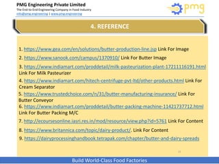 PMG Engineering Private Limited
The End-to-End Engineering Company in Food Industry
info@pmg.engineering | www.pmg.engineering
Build World-Class Food Factories
15
4. REFERENCE
1. https://www.gea.com/en/solutions/butter-production-line.jsp Link For Image
2. https://www.sanook.com/campus/1370910/ Link For Butter Image
3. https://www.indiamart.com/proddetail/milk-pasteurization-plant-17211116191.html
Link For Milk Pasteurizer
4. https://www.indiamart.com/hitech-centrifuge-pvt-ltd/other-products.html Link For
Cream Separator
5. https://www.trustedchoice.com/n/31/butter-manufacturing-insurance/ Link For
Butter Conveyor
6. https://www.indiamart.com/proddetail/butter-packing-machine-11421737712.html
Link For Butter Packing M/C
7. http://ecoursesonline.iasri.res.in/mod/resource/view.php?id=5761 Link For Content
8. https://www.britannica.com/topic/dairy-product/. Link For Content
9. https://dairyprocessinghandbook.tetrapak.com/chapter/butter-and-dairy-spreads
 