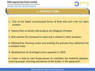PMG Engineering Private Limited
The End-to-End Engineering Company in Food Industry
info@pmg.engineering | www.pmg.engineering
Build World-Class Food Factories
3
1. INTRODUCTION
1. One of the highly concentrated forms of fluid milk and a fat rich dairy
product.
2. Twenty litres of whole milk produce one kilogram of butter.
3. Skim portion has increased in value and is utilized in other products.
4. Obtained by churning cream and working the granules thus obtained into
a compact mass.
5. Development of centrifugal cream separator in 1879.
6. Cream is held at cool temperatures to crystallize the butterfat globules,
ensuring proper churning and texture of the butter. In the aging tank.
 