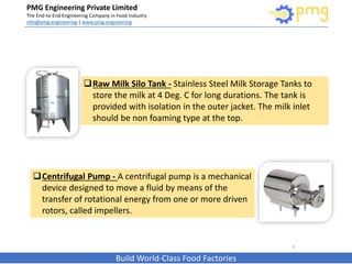 PMG Engineering Private Limited
The End-to-End Engineering Company in Food Industry
info@pmg.engineering | www.pmg.engineering
Build World-Class Food Factories
8
Raw Milk Silo Tank - Stainless Steel Milk Storage Tanks to
store the milk at 4 Deg. C for long durations. The tank is
provided with isolation in the outer jacket. The milk inlet
should be non foaming type at the top.
Centrifugal Pump - A centrifugal pump is a mechanical
device designed to move a fluid by means of the
transfer of rotational energy from one or more driven
rotors, called impellers.
 
