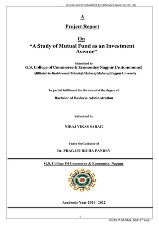 G.S.COLLEGE OF COMMERCE & ECONOMICS, NAGPUR (2021-22)
1
NIRAJ V.SARAG, BBA 3rd
Year
A
Project Report
On
“A Study of Mutual Fund as an Investment
Avenue”
Submitted to
G.S. College of Commerce & Economics Nagpur (Autonomous)
Affiliated to Rashtrasant Tukadoji Maharaj Maharaj Nagpur Unversity
In partial fulfillment for the award of the degree of
Bachelor of Business Administration
Submitted by
NIRAJ VIKAS SARAG
Under theGuidance of
Dr. PRAGATI RICHA PANDEY
G.S. College Of Commerce & Economics, Nagpur
Academic Year 2021– 2022
 