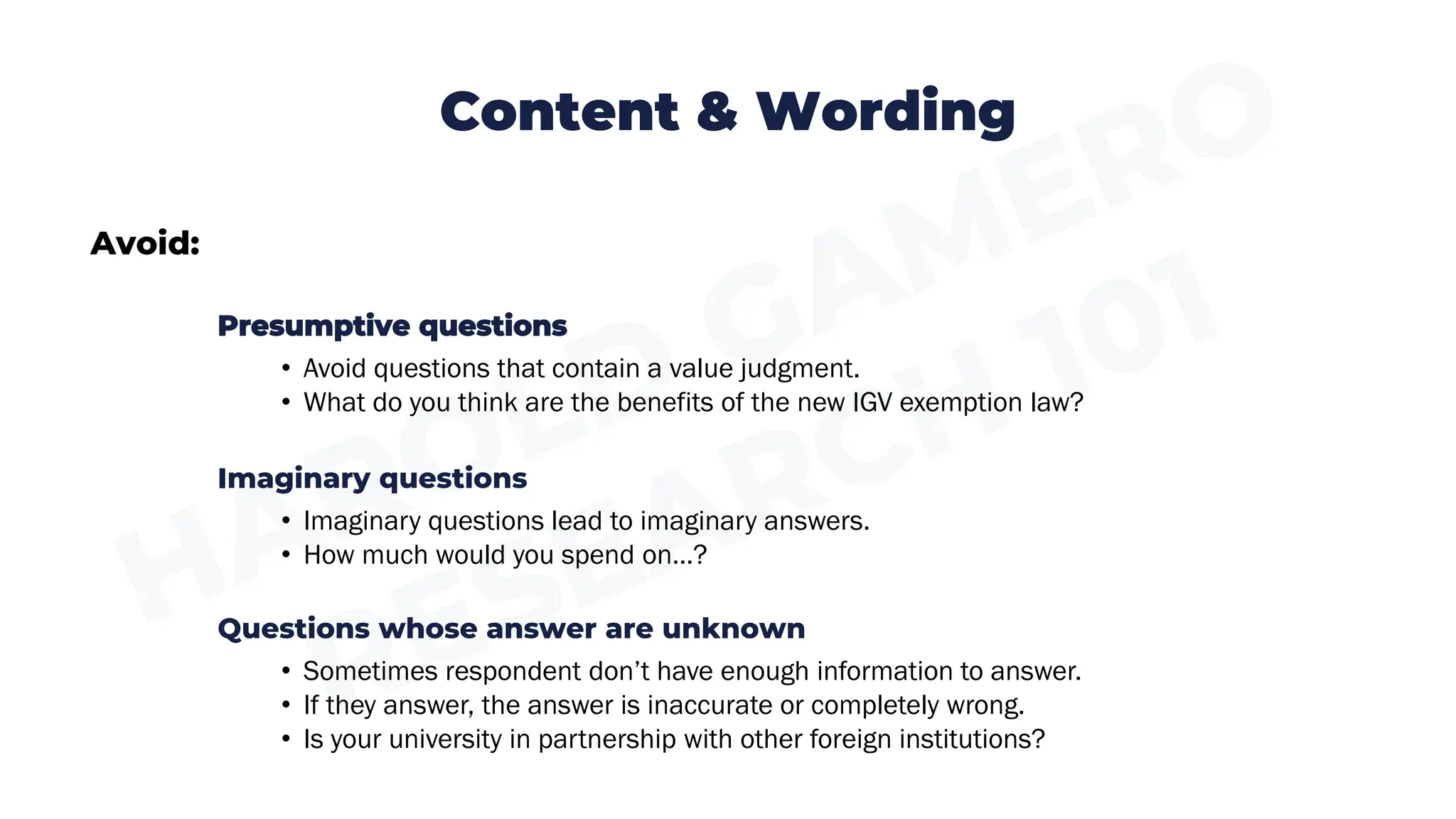 Content & Wording
Avoid:
Presumptive questions
• Avoid questions that contain a value judgment.
• What do you think are the benefits of the new IGV exemption law?
Imaginary questions
• Imaginary questions lead to imaginary answers.
• How much would you spend on…?
Questions whose answer are unknown
• Sometimes respondent don’t have enough information to answer.
• If they answer, the answer is inaccurate or completely wrong.
• Is your university in partnership with other foreign institutions?
 
