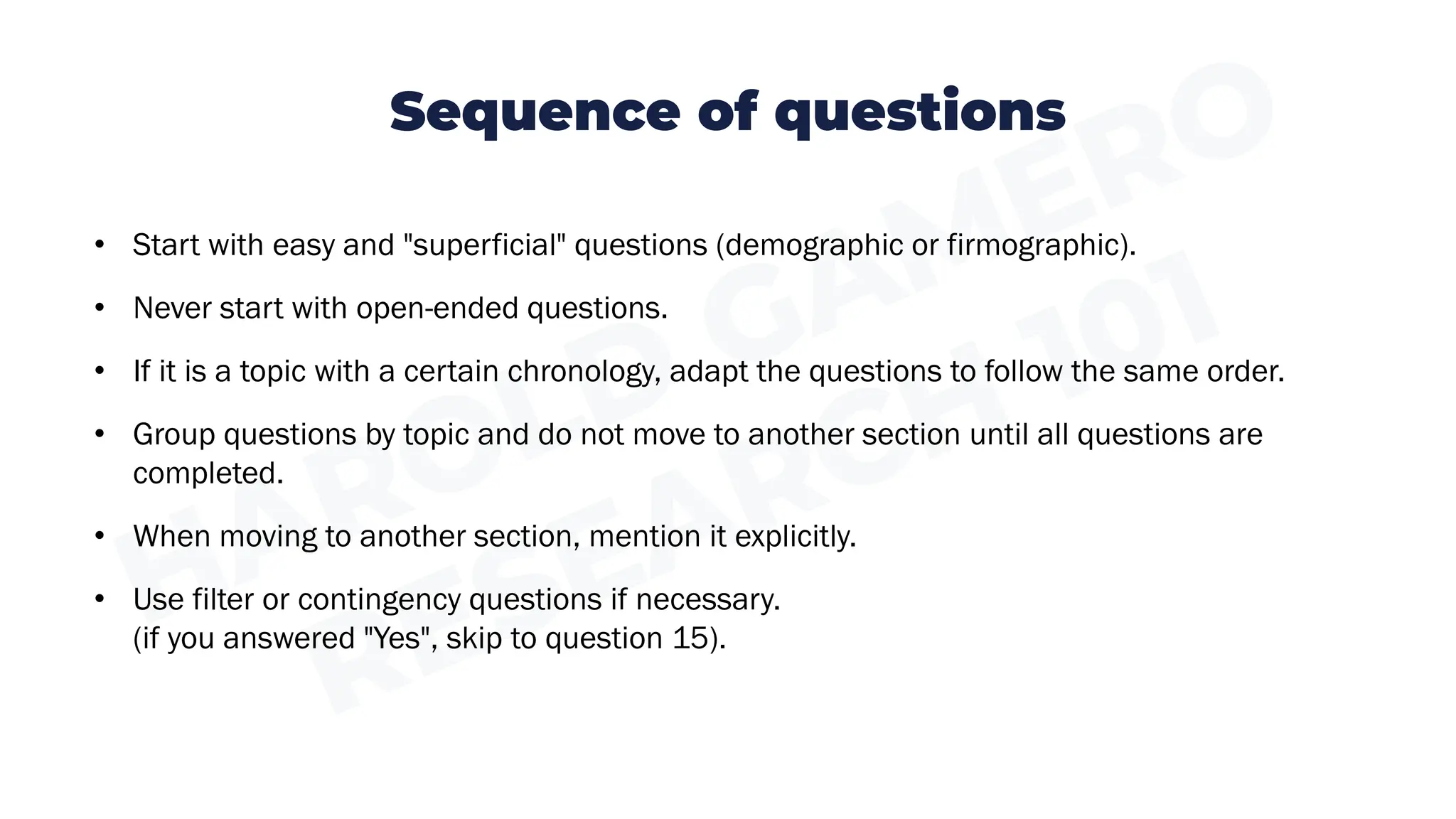 Sequence of questions
• Start with easy and "superficial" questions (demographic or firmographic).
• Never start with open-ended questions.
• If it is a topic with a certain chronology, adapt the questions to follow the same order.
• Group questions by topic and do not move to another section until all questions are
completed.
• When moving to another section, mention it explicitly.
• Use filter or contingency questions if necessary.
(if you answered "Yes", skip to question 15).
 
