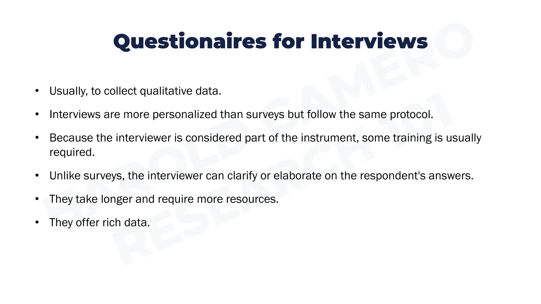Questionaires for Interviews
• Usually, to collect qualitative data.
• Interviews are more personalized than surveys but follow the same protocol.
• Because the interviewer is considered part of the instrument, some training is usually
required.
• Unlike surveys, the interviewer can clarify or elaborate on the respondent's answers.
• They take longer and require more resources.
• They offer rich data.
 