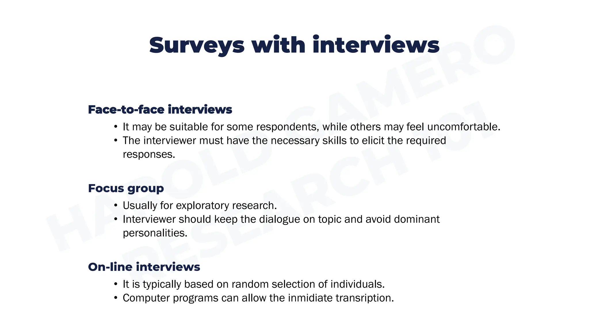 Surveys with interviews
Face-to-face interviews
• It may be suitable for some respondents, while others may feel uncomfortable.
• The interviewer must have the necessary skills to elicit the required
responses.
Focus group
• Usually for exploratory research.
• Interviewer should keep the dialogue on topic and avoid dominant
personalities.
On-line interviews
• It is typically based on random selection of individuals.
• Computer programs can allow the inmidiate transription.
 