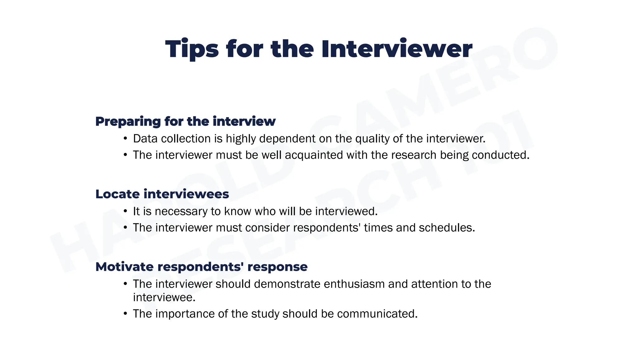 Tips for the Interviewer
Preparing for the interview
• Data collection is highly dependent on the quality of the interviewer.
• The interviewer must be well acquainted with the research being conducted.
Locate interviewees
• It is necessary to know who will be interviewed.
• The interviewer must consider respondents' times and schedules.
Motivate respondents' response
• The interviewer should demonstrate enthusiasm and attention to the
interviewee.
• The importance of the study should be communicated.
 