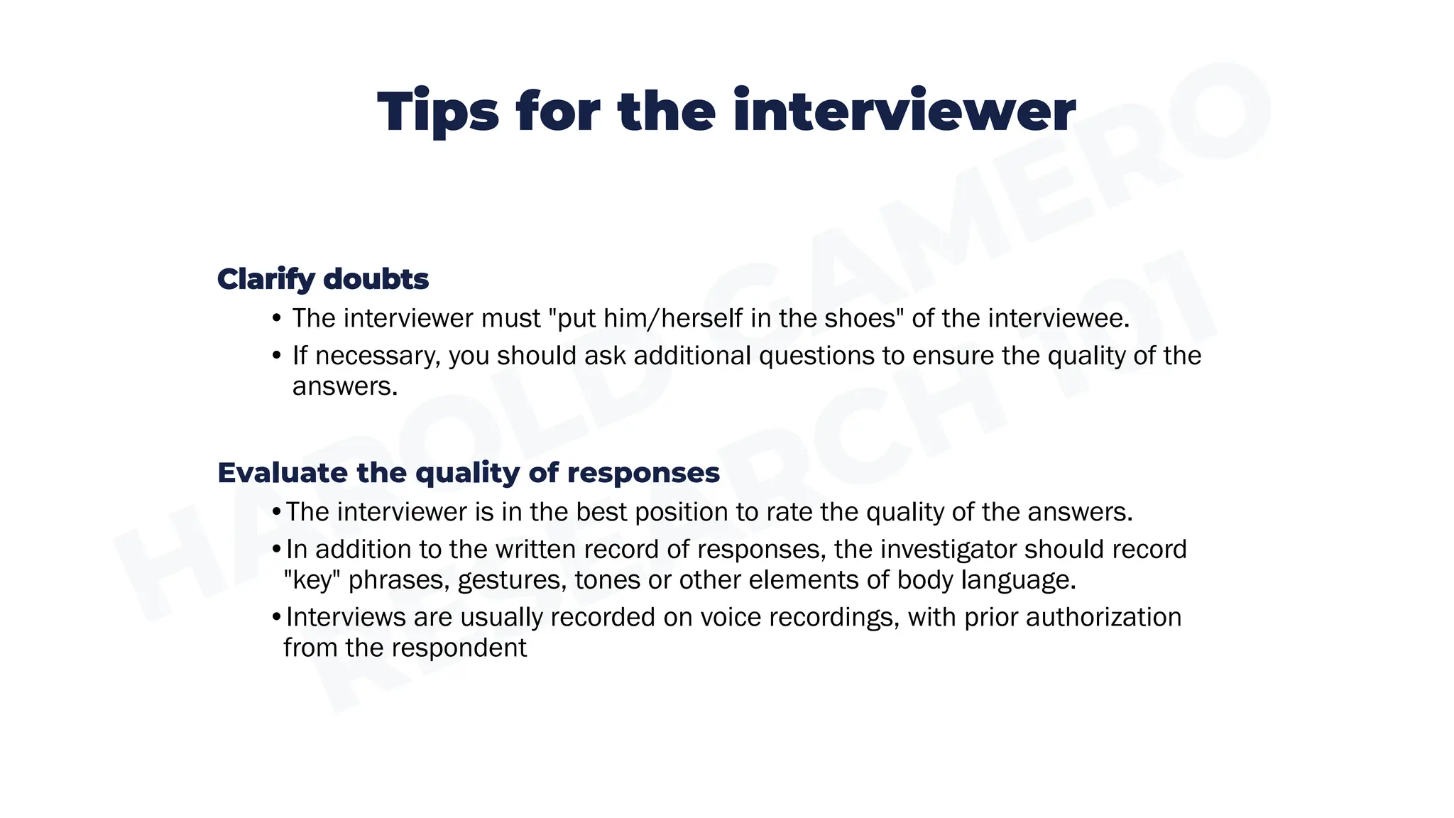 Tips for the interviewer
Clarify doubts
• The interviewer must "put him/herself in the shoes" of the interviewee.
• If necessary, you should ask additional questions to ensure the quality of the
answers.
Evaluate the quality of responses
•The interviewer is in the best position to rate the quality of the answers.
•In addition to the written record of responses, the investigator should record
"key" phrases, gestures, tones or other elements of body language.
•Interviews are usually recorded on voice recordings, with prior authorization
from the respondent
 