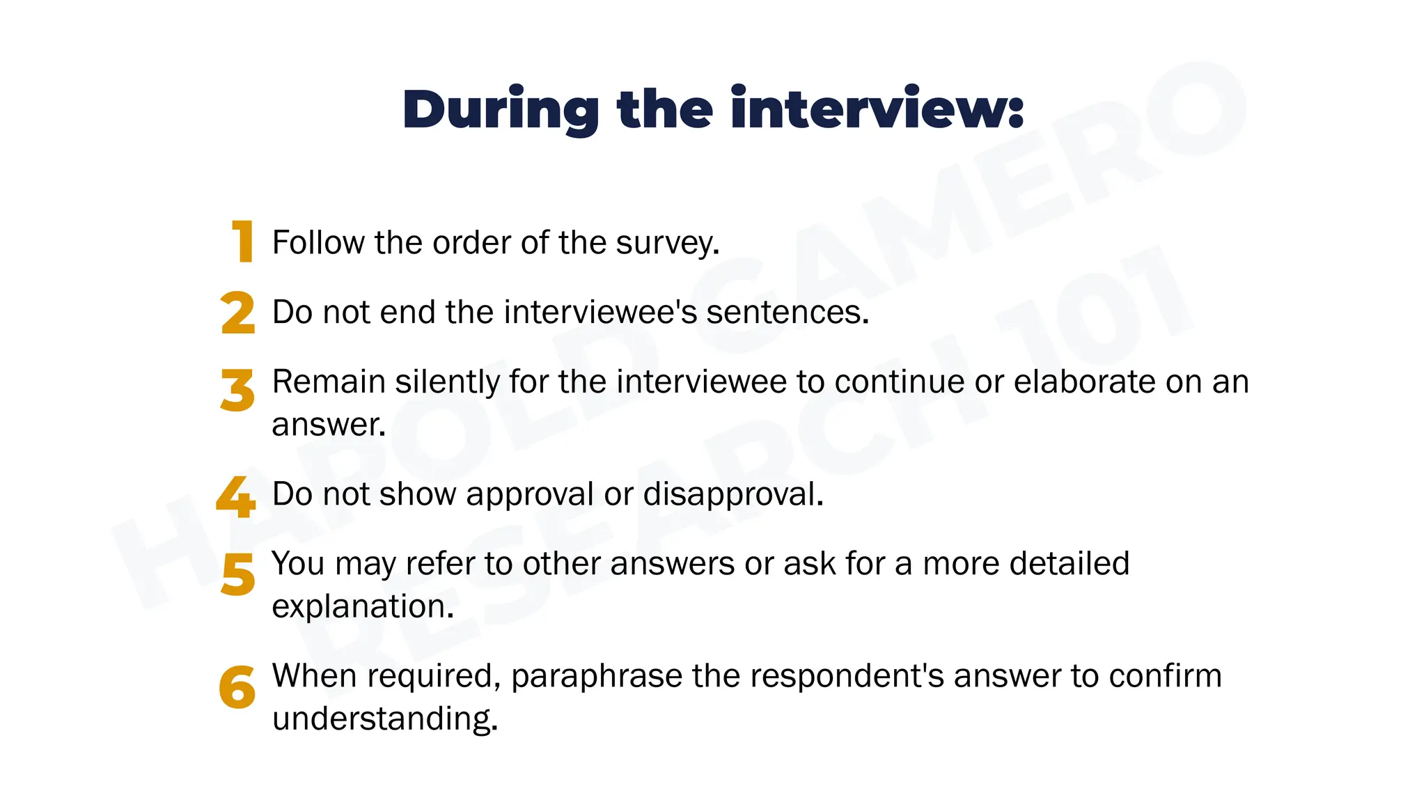 During the interview:
Follow the order of the survey.
Do not end the interviewee's sentences.
Remain silently for the interviewee to continue or elaborate on an
answer.
Do not show approval or disapproval.
You may refer to other answers or ask for a more detailed
explanation.
When required, paraphrase the respondent's answer to confirm
understanding.
1
2
3
4
5
6
 
