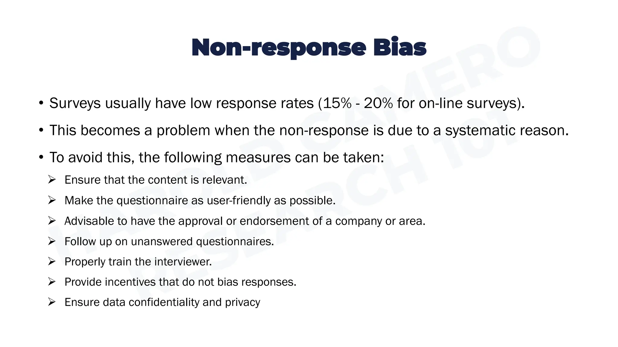 Non-response Bias
• Surveys usually have low response rates (15% - 20% for on-line surveys).
• This becomes a problem when the non-response is due to a systematic reason.
• To avoid this, the following measures can be taken:
➢ Ensure that the content is relevant.
➢ Make the questionnaire as user-friendly as possible.
➢ Advisable to have the approval or endorsement of a company or area.
➢ Follow up on unanswered questionnaires.
➢ Properly train the interviewer.
➢ Provide incentives that do not bias responses.
➢ Ensure data confidentiality and privacy
 