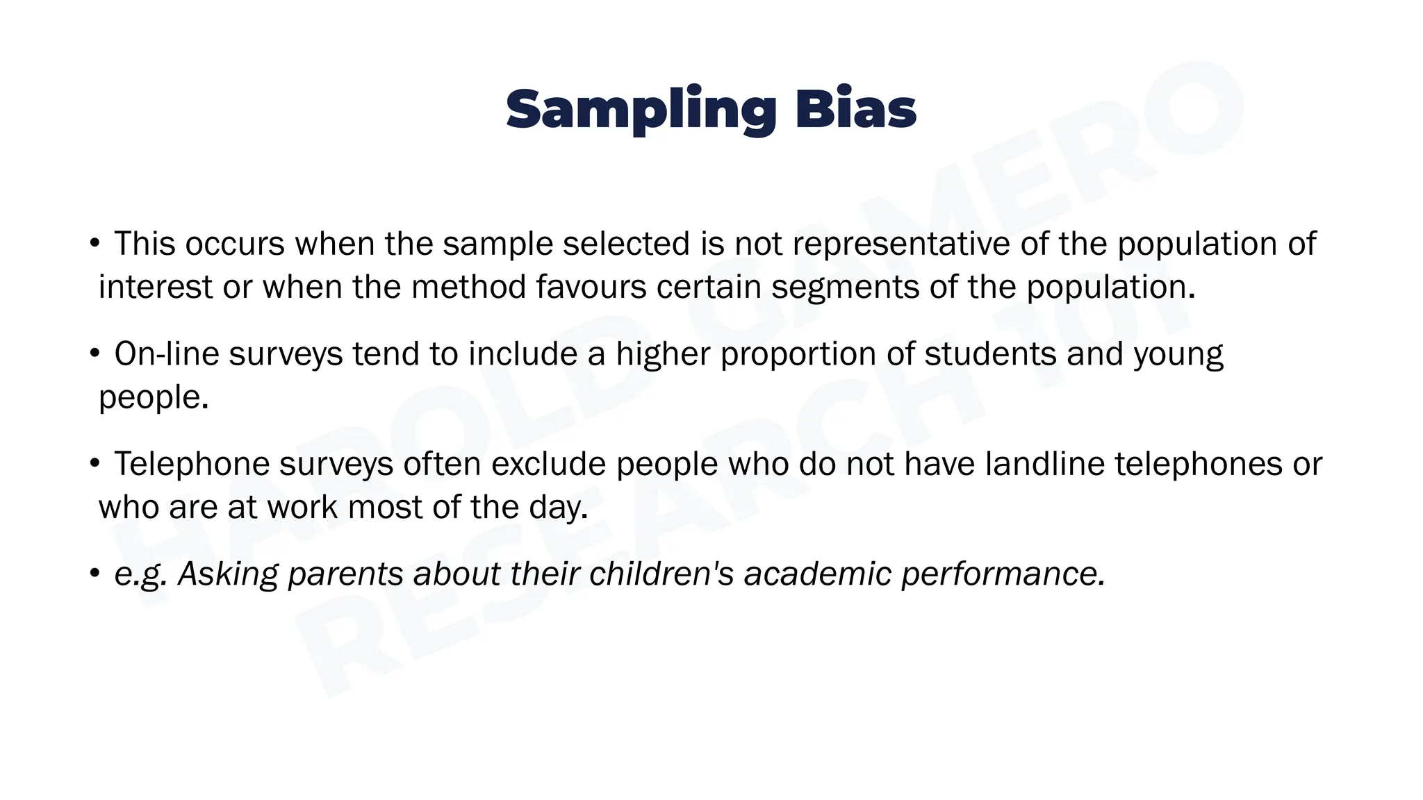Sampling Bias
• This occurs when the sample selected is not representative of the population of
interest or when the method favours certain segments of the population.
• On-line surveys tend to include a higher proportion of students and young
people.
• Telephone surveys often exclude people who do not have landline telephones or
who are at work most of the day.
• e.g. Asking parents about their children's academic performance.
 