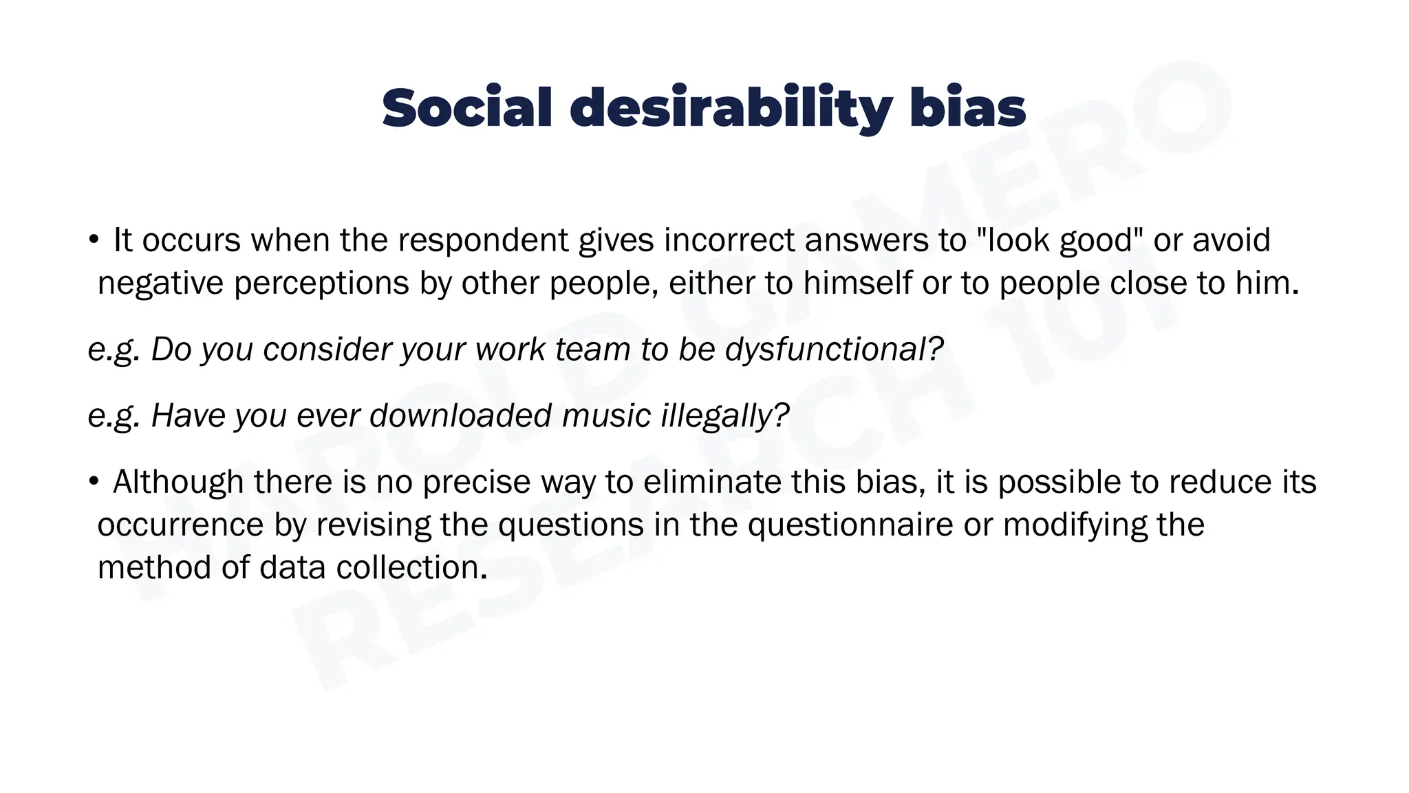 Social desirability bias
• It occurs when the respondent gives incorrect answers to "look good" or avoid
negative perceptions by other people, either to himself or to people close to him.
e.g. Do you consider your work team to be dysfunctional?
e.g. Have you ever downloaded music illegally?
• Although there is no precise way to eliminate this bias, it is possible to reduce its
occurrence by revising the questions in the questionnaire or modifying the
method of data collection.
 