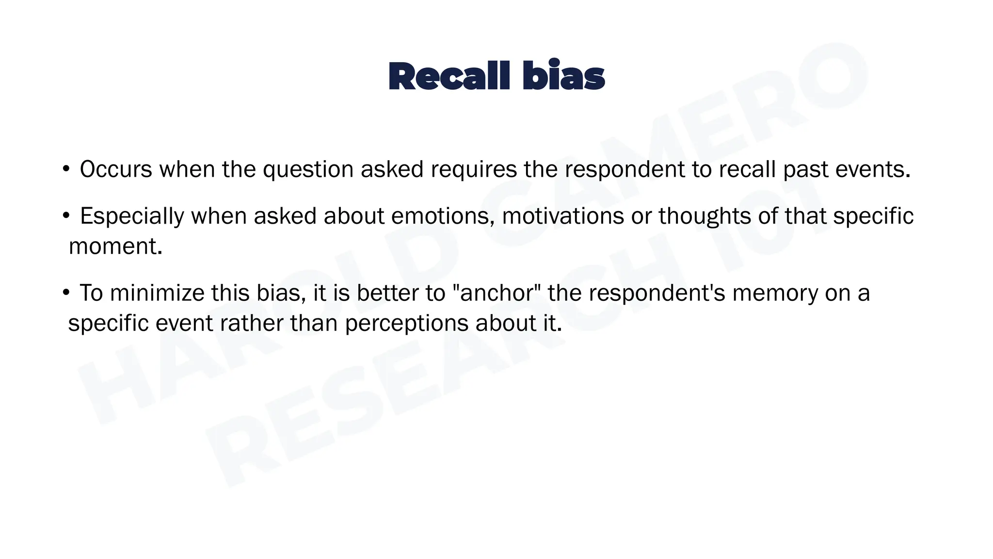 Recall bias
• Occurs when the question asked requires the respondent to recall past events.
• Especially when asked about emotions, motivations or thoughts of that specific
moment.
• To minimize this bias, it is better to "anchor" the respondent's memory on a
specific event rather than perceptions about it.
 